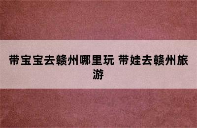 带宝宝去赣州哪里玩 带娃去赣州旅游